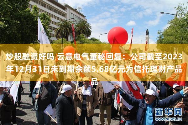 炒股融资好吗 云意电气董秘回复：公司截至2023年12月31日未到期余额5.68亿元为信托理财产品