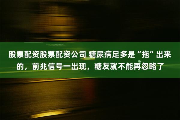 股票配资股票配资公司 糖尿病足多是“拖”出来的，前兆信号一出现，糖友就不能再忽略了