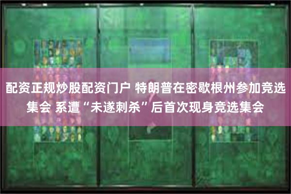 配资正规炒股配资门户 特朗普在密歇根州参加竞选集会 系遭“未遂刺杀”后首次现身竞选集会