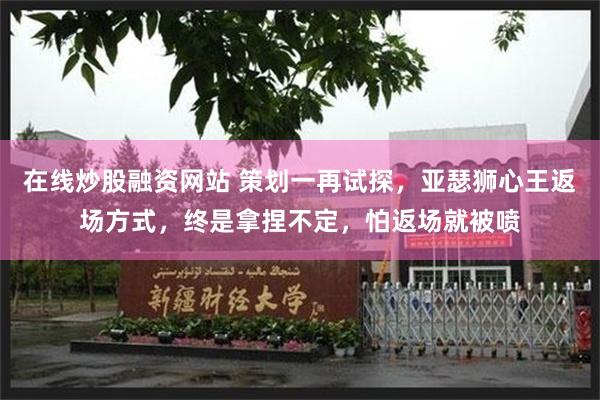 在线炒股融资网站 策划一再试探，亚瑟狮心王返场方式，终是拿捏不定，怕返场就被喷