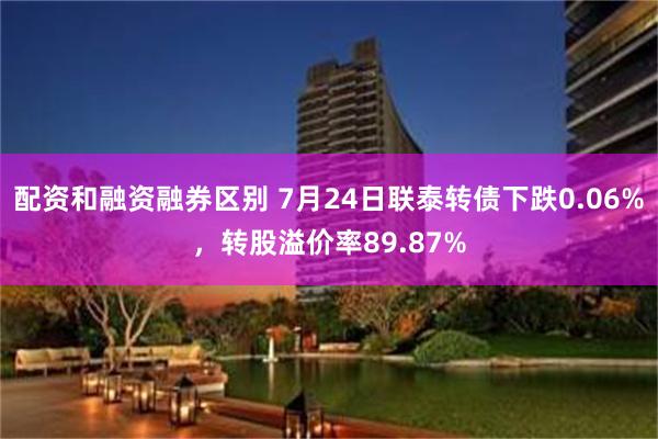 配资和融资融券区别 7月24日联泰转债下跌0.06%，转股溢价率89.87%