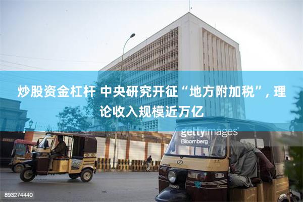 炒股资金杠杆 中央研究开征“地方附加税”, 理论收入规模近万亿