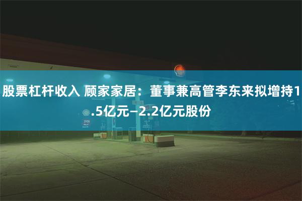 股票杠杆收入 顾家家居：董事兼高管李东来拟增持1.5亿元—2.2亿元股份