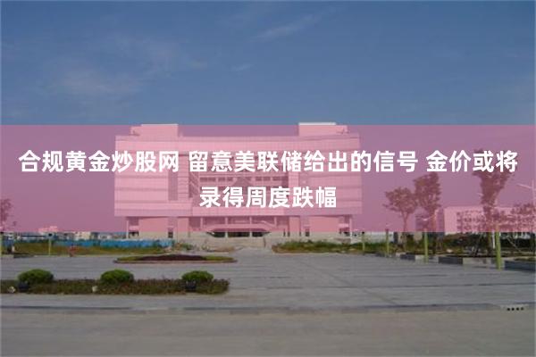 合规黄金炒股网 留意美联储给出的信号 金价或将录得周度跌幅