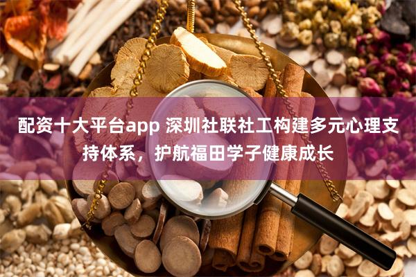 配资十大平台app 深圳社联社工构建多元心理支持体系，护航福田学子健康成长