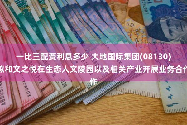 一比三配资利息多少 大地国际集团(08130)拟和文之悦在生态人文陵园以及相关产业开展业务合作