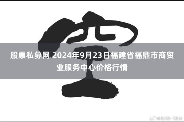 股票私募网 2024年9月23日福建省福鼎市商贸业服务中心价格行情