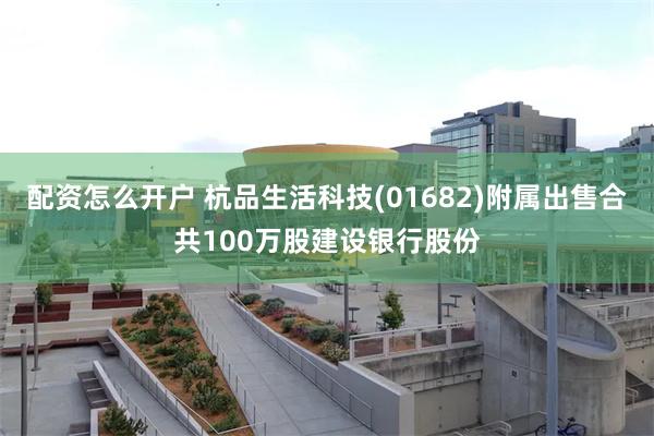 配资怎么开户 杭品生活科技(01682)附属出售合共100万股建设银行股份