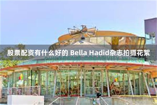 股票配资有什么好的 Bella Hadid杂志拍摄花絮