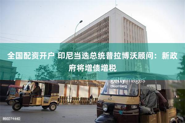 全国配资开户 印尼当选总统普拉博沃顾问：新政府将增债增税