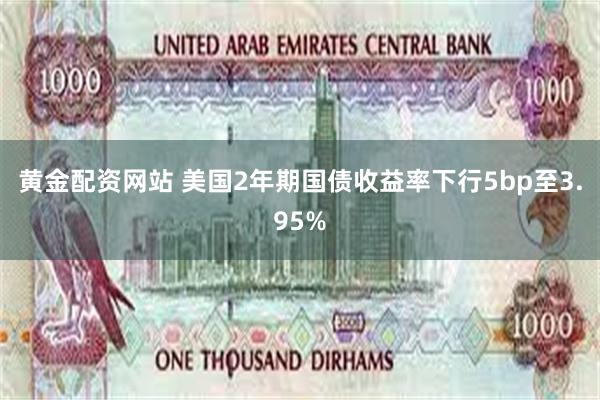 黄金配资网站 美国2年期国债收益率下行5bp至3.95%