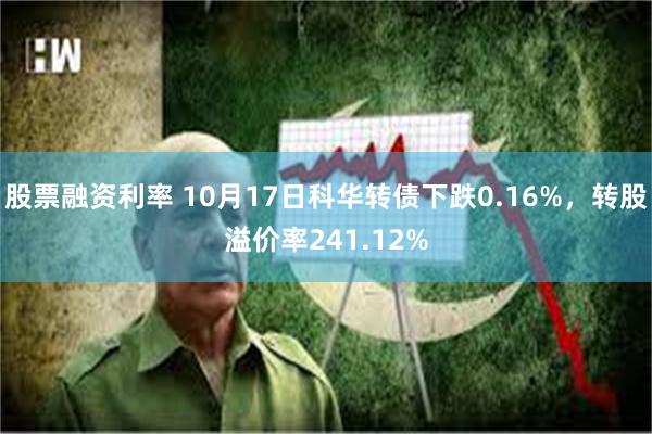 股票融资利率 10月17日科华转债下跌0.16%，转股溢价率241.12%