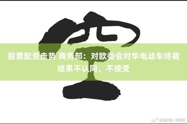 股票配资走势 商务部：对欧委会对华电动车终裁结果不认同、不接受