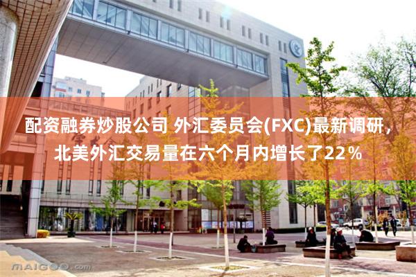 配资融券炒股公司 外汇委员会(FXC)最新调研，北美外汇交易量在六个月内增长了22％