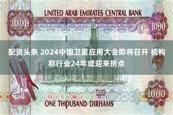 配资头条 2024中国卫星应用大会即将召开 机构称行业24年或迎来拐点