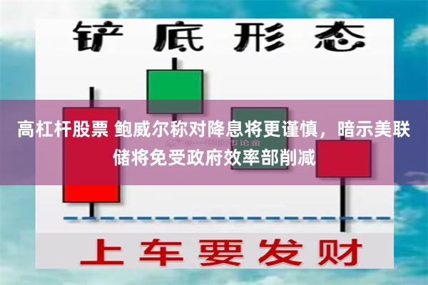 高杠杆股票 鲍威尔称对降息将更谨慎，暗示美联储将免受政府效率部削减