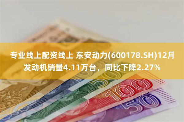 专业线上配资线上 东安动力(600178.SH)12月发动机销量4.11万台，同比下降2.27%