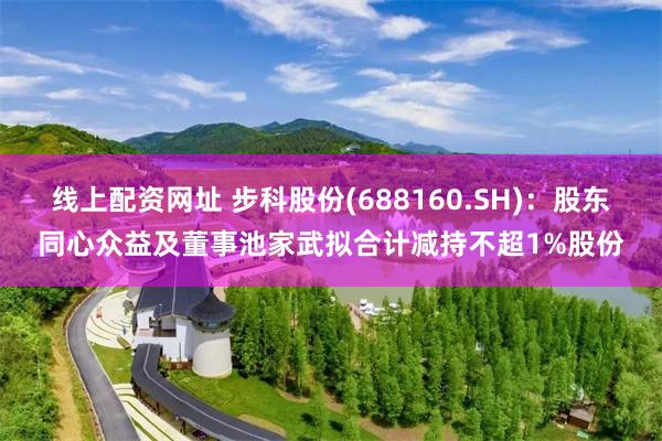 线上配资网址 步科股份(688160.SH)：股东同心众益及董事池家武拟合计减持不超1%股份