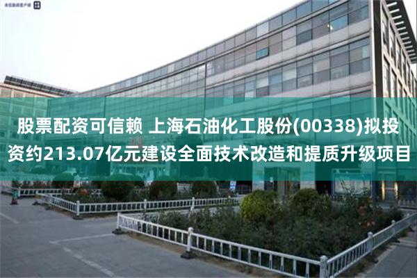 股票配资可信赖 上海石油化工股份(00338)拟投资约213.07亿元建设全面技术改造和提质升级项目