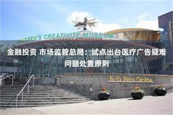 金融投资 市场监管总局：试点出台医疗广告疑难问题处置原则