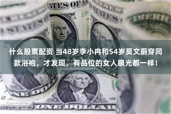 什么股票配资 当48岁李小冉和54岁莫文蔚穿同款浴袍，才发现，有品位的女人眼光都一样！