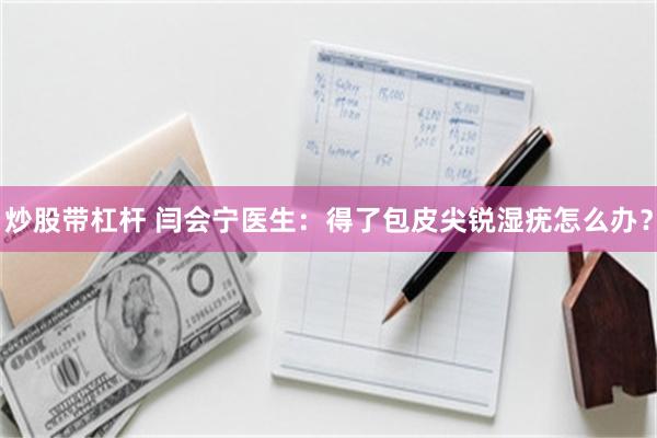 炒股带杠杆 闫会宁医生：得了包皮尖锐湿疣怎么办？