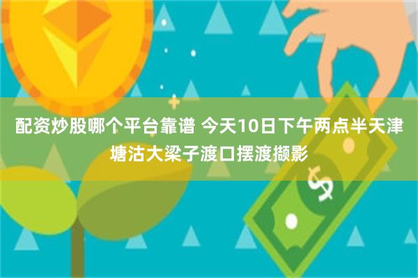 配资炒股哪个平台靠谱 今天10日下午两点半天津塘沽大梁子渡口摆渡撷影