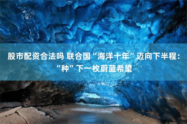 股市配资合法吗 联合国“海洋十年”迈向下半程：“种”下一枚蔚蓝希望