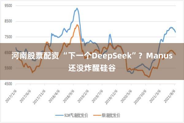 河南股票配资 “下一个DeepSeek”？Manus还没炸醒硅谷