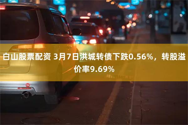 白山股票配资 3月7日洪城转债下跌0.56%，转股溢价率9.69%