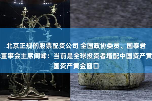 北京正规的股票配资公司 全国政协委员、国泰君安国际董事会主席阎峰：当前是全球投资者增配中国资产黄金窗口